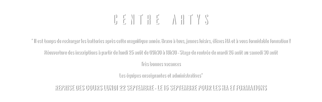 CENTRE ARTYS " Il est temps de recharger les batteries après cette magnifique année. Bravo à tous, jeunes loisirs, élèves HA et à vous formidable formation !! Réouverture des inscriptions à partir de lundi 25 août de 09h30 à 18h30 - Stage de rentrée de mardi 26 août au samedi 30 août Très bonnes vacances Les équipes enseignantes et administratives" REPRISE DES COURS LUNDI 22 SEPTEMBRE - LE 15 SEPTEMBRE POUR LES HA ET FORMATIONS