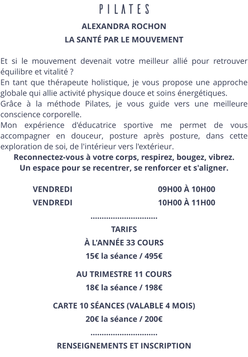 PILATES ALEXANDRA ROCHON LA SANTÉ PAR LE MOUVEMENT  Et si le mouvement devenait votre meilleur allié pour retrouver équilibre et vitalité ? En tant que thérapeute holistique, je vous propose une approche globale qui allie activité physique douce et soins énergétiques. Grâce à la méthode Pilates, je vous guide vers une meilleure conscience corporelle. Mon expérience d'éducatrice sportive me permet de vous accompagner en douceur, posture après posture, dans cette exploration de soi, de l'intérieur vers l'extérieur. Reconnectez-vous à votre corps, respirez, bougez, vibrez. Un espace pour se recentrer, se renforcer et s'aligner.  VENDREDI                                          09H00 À 10H00 VENDREDI                                          10H00 À 11H00 ………………………… TARIFS  À L'ANNÉE 33 COURS 15€ la séance / 495€ AU TRIMESTRE 11 COURS 18€ la séance / 198€ CARTE 10 SÉANCES (VALABLE 4 MOIS) 20€ la séance / 200€  ………………………… RENSEIGNEMENTS ET INSCRIPTION