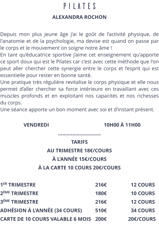 PILATES ALEXANDRA ROCHON  Depuis mon plus jeune âge j’ai le goût de l’activité physique, de l'anatomie et de la psychologie, ma devise est quand on passe par le corps et le mouvement on soigne notre âme ! En tant qu’éducatrice sportive j’aime cet enseignement qu'apporte ce sport doux qui est le Pilates car c’est avec cette méthode que l'on peut aller chercher cette synergie entre le corps et l’esprit qui est essentielle pour rester en bonne santé. Une pratique très régulière revitalise le corps physique et elle nous permet d’aller chercher sa force intérieure en travaillant avec ces muscles profonds et en exploitant nos capacités et nos richesses du corps. Une séance apporte un bon moment avec soi et d’instant présent.      VENDREDI                                          10H00 À 11H00 ………………………… TARIFS  AU TRIMESTRE 18€/COURS À L’ANNÉE 15€/COURS À LA CARTE 10 COURS 20€/COURS  1ER TRIMESTRE						216€ 		12 COURS 2ÈME TRIMESTRE					180€ 		10 COURS 3ÈME TRIMESTRE					216€ 		12 COURS ADHÉSION À L’ANNÉE (34 COURS)		510€  		34 COURS CARTE DE 10 COURS VALABLE 6 MOIS	200€ 	       20€/COURS