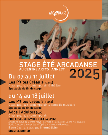 STAGE ÉTÉ ARCADANSE AU CENTRE ARTYS I ANNECY Du 07 au 11 juillet Les P’tites Créas (8-13ans)  Classique, jazz, contemporain & théâtre  Spectacle de fin de stage du 14 au 18 juillet Les P’tites Créas (8-13ans) Classique, jazz, contemporain & comédie musicale Spectacle de fin de stage Ados I Adultes (13+)  Classique, jazz, contemporain PROFESSEURE INVITÉE I CLARA SPITZ Ancienne élève du Centre Artys I Formée à l’École de l’Opéra National de Paris Danseuse interprète à l’Opéra National de Bordeaux Barre à terre, classique intermédiaire CRYSTEL DORIER