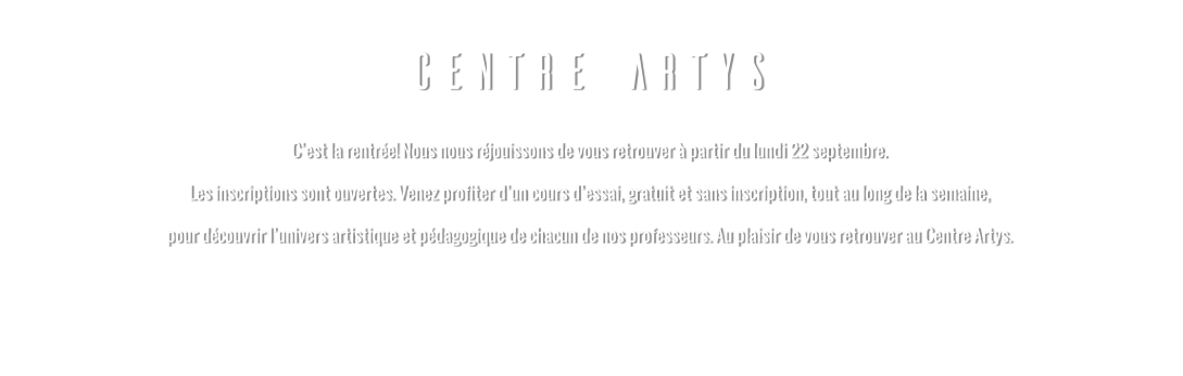 CENTRE ARTYS C’est la rentrée! Nous nous réjouissons de vous retrouver à partir du lundi 22 septembre. Les inscriptions sont ouvertes. Venez profiter d’un cours d’essai, gratuit et sans inscription, tout au long de la semaine, pour découvrir l’univers artistique et pédagogique de chacun de nos professeurs. Au plaisir de vous retrouver au Centre Artys.