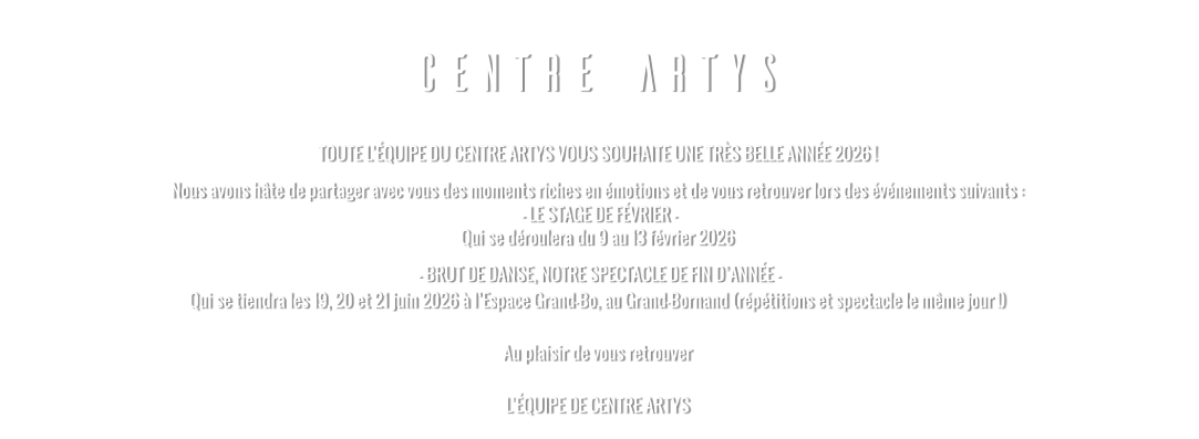 CENTRE ARTYS TOUTE L’ÉQUIPE DU CENTRE ARTYS VOUS SOUHAITE UNE TRÈS BELLE ANNÉE 2026 ! Nous avons hâte de partager avec vous des moments riches en émotions et de vous retrouver lors des événements suivants :  - LE STAGE DE FÉVRIER - Qui se déroulera du 9 au 13 février 2026   - BRUT DE DANSE, NOTRE SPECTACLE DE FIN D’ANNÉE - Qui se tiendra les 19, 20 et 21 juin 2026 à l’Espace Grand-Bo, au Grand-Bornand (répétitions et spectacle le même jour !)  Au plaisir de vous retrouver  L’ÉQUIPE DE CENTRE ARTYS