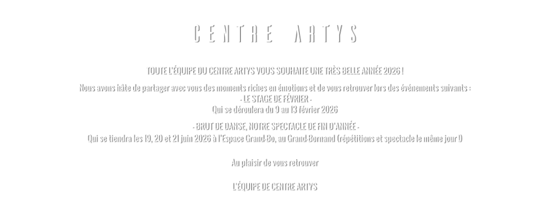 CENTRE ARTYS TOUTE L’ÉQUIPE DU CENTRE ARTYS VOUS SOUHAITE UNE TRÈS BELLE ANNÉE 2026 ! Nous avons hâte de partager avec vous des moments riches en émotions et de vous retrouver lors des événements suivants :  - LE STAGE DE FÉVRIER - Qui se déroulera du 9 au 13 février 2026   - BRUT DE DANSE, NOTRE SPECTACLE DE FIN D’ANNÉE - Qui se tiendra les 19, 20 et 21 juin 2026 à l’Espace Grand-Bo, au Grand-Bornand (répétitions et spectacle le même jour !)  Au plaisir de vous retrouver  L’ÉQUIPE DE CENTRE ARTYS