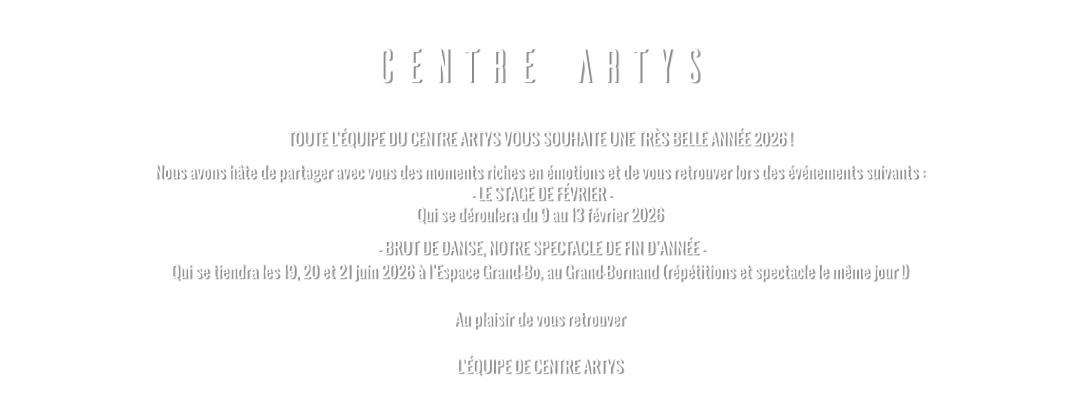 CENTRE ARTYS TOUTE L’ÉQUIPE DU CENTRE ARTYS VOUS SOUHAITE UNE TRÈS BELLE ANNÉE 2026 ! Nous avons hâte de partager avec vous des moments riches en émotions et de vous retrouver lors des événements suivants :  - LE STAGE DE FÉVRIER - Qui se déroulera du 9 au 13 février 2026   - BRUT DE DANSE, NOTRE SPECTACLE DE FIN D’ANNÉE - Qui se tiendra les 19, 20 et 21 juin 2026 à l’Espace Grand-Bo, au Grand-Bornand (répétitions et spectacle le même jour !)  Au plaisir de vous retrouver  L’ÉQUIPE DE CENTRE ARTYS