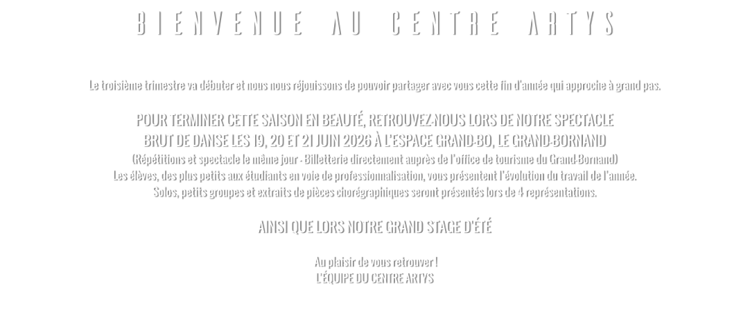 BIENVENUE AU CENTRE ARTYS  Le troisième trimestre va débuter et nous nous réjouissons de pouvoir partager avec vous cette fin d'année qui approche à grand pas.   POUR TERMINER CETTE SAISON EN BEAUTÉ, RETROUVEZ-NOUS LORS DE NOTRE SPECTACLE  BRUT DE DANSE LES 19, 20 ET 21 JUIN 2026 À L’ESPACE GRAND-BO, LE GRAND-BORNAND (Répétitions et spectacle le même jour - Billetterie directement auprès de l’office de tourisme du Grand-Bornand) Les élèves, des plus petits aux étudiants en voie de professionnalisation, vous présentent l’évolution du travail de l’année. Solos, petits groupes et extraits de pièces chorégraphiques seront présentés lors de 4 représentations.  AINSI QUE LORS NOTRE GRAND STAGE D'ÉTÉ   Au plaisir de vous retrouver ! L’ÉQUIPE DU CENTRE ARTYS