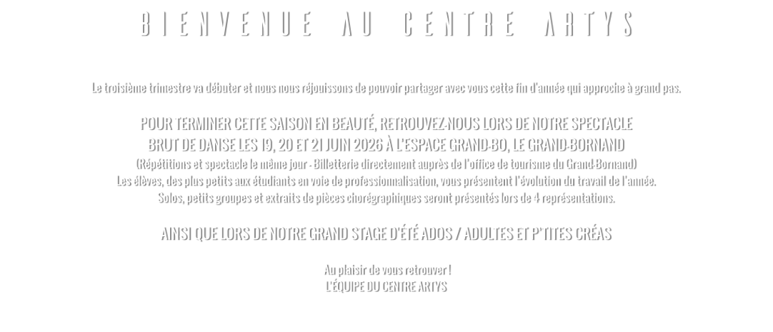 BIENVENUE AU CENTRE ARTYS  Le troisième trimestre va débuter et nous nous réjouissons de pouvoir partager avec vous cette fin d'année qui approche à grand pas.   POUR TERMINER CETTE SAISON EN BEAUTÉ, RETROUVEZ-NOUS LORS DE NOTRE SPECTACLE  BRUT DE DANSE LES 19, 20 ET 21 JUIN 2026 À L’ESPACE GRAND-BO, LE GRAND-BORNAND (Répétitions et spectacle le même jour - Billetterie directement auprès de l’office de tourisme du Grand-Bornand) Les élèves, des plus petits aux étudiants en voie de professionnalisation, vous présentent l’évolution du travail de l’année. Solos, petits groupes et extraits de pièces chorégraphiques seront présentés lors de 4 représentations.  AINSI QUE LORS DE NOTRE GRAND STAGE D'ÉTÉ ADOS / ADULTES ET P’TITES CRÉAS   Au plaisir de vous retrouver ! L’ÉQUIPE DU CENTRE ARTYS