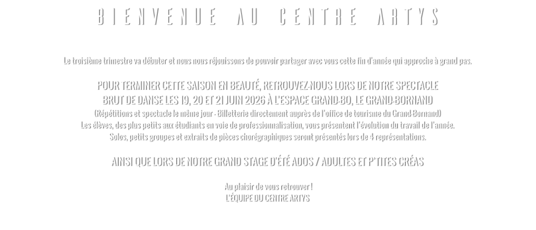 BIENVENUE AU CENTRE ARTYS  Le troisième trimestre va débuter et nous nous réjouissons de pouvoir partager avec vous cette fin d'année qui approche à grand pas.   POUR TERMINER CETTE SAISON EN BEAUTÉ, RETROUVEZ-NOUS LORS DE NOTRE SPECTACLE  BRUT DE DANSE LES 19, 20 ET 21 JUIN 2026 À L’ESPACE GRAND-BO, LE GRAND-BORNAND (Répétitions et spectacle le même jour - Billetterie directement auprès de l’office de tourisme du Grand-Bornand) Les élèves, des plus petits aux étudiants en voie de professionnalisation, vous présentent l’évolution du travail de l’année. Solos, petits groupes et extraits de pièces chorégraphiques seront présentés lors de 4 représentations.  AINSI QUE LORS DE NOTRE GRAND STAGE D'ÉTÉ ADOS / ADULTES ET P’TITES CRÉAS   Au plaisir de vous retrouver ! L’ÉQUIPE DU CENTRE ARTYS
