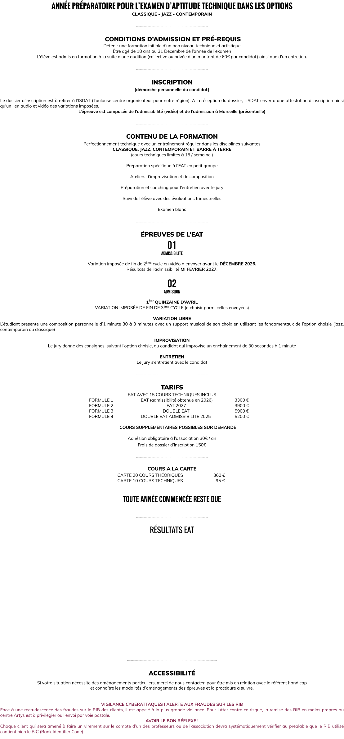 ANNÉE PRÉPARATOIRE POUR L’EXAMEN D’APTITUDE TECHNIQUE DANS LES OPTIONS CLASSIQUE - JAZZ - CONTEMPORAIN  ……………………………………………………………..   CONDITIONS D’ADMISSION ET PRÉ-REQUIS Détenir une formation initiale d’un bon niveau technique et artistique Être agé de 18 ans au 31 Décembre de l’année de l’examen L’élève est admis en formation à la suite d’une audition (collective ou privée d’un montant de 60€ par candidat) ainsi que d’un entretien.  ……………………………………………………………..  INSCRIPTION (démarche personnelle du candidat)   Le dossier d'inscription est à retirer à l'ISDAT (Toulouse centre organisateur pour notre région). A la réception du dossier, l'ISDAT enverra une attestation d'inscription ainsi qu'un lien audio et vidéo des variations imposées. L’épreuve est composée de l’admissibilité (vidéo) et de l’admission à Marseille (présentielle)  ……………………………………………………………..  CONTENU DE LA FORMATION Perfectionnement technique avec un entraînement régulier dans les disciplines suivantes CLASSIQUE, JAZZ, CONTEMPORAIN ET BARRE À TERRE (cours techniques limités à 15 / semaine )  Préparation spécifique à l’EAT en petit groupe   Ateliers d’improvisation et de composition   Préparation et coaching pour l’entretien avec le jury  Suivi de l’élève avec des évaluations trimestrielles     Examen blanc  ……………………………………………………………..  ÉPREUVES DE L’EAT 01 admissibilité  Variation imposée de fin de 2ème cycle en vidéo à envoyer avant le DÉCEMBRE 2026. Résultats de l’admissibilité MI FÉVRIER 2027.  02 admission  1ÈRE QUINZAINE D’AVRIL VARIATION IMPOSÉE DE FIN DE 3ème CYCLE (à choisir parmi celles envoyées)  VARIATION LIBRE L’étudiant présente une composition personnelle d’1 minute 30 à 3 minutes avec un support musical de son choix en utilisant les fondamentaux de l’option choisie (jazz, contemporain ou classique)  IMPROVISATION Le jury donne des consignes, suivant l’option choisie, au candidat qui improvise un enchaînement de 30 secondes à 1 minute  ENTRETIEN Le jury s’entretient avec le candidat  ……………………………………………………………..  TARIFS  EAT AVEC 15 COURS TECHNIQUES INCLUS       FORMULE 1			EAT (admissibilité obtenue en 2026)		3300 €		       FORMULE 2		       			  EAT 2027					3900 €       FORMULE 3				         DOUBLE EAT				5900 €       FORMULE 4			DOUBLE EAT ADMISSIBILITE 2025			5200 €  COURS SUPPLÉMENTAIRES POSSIBLES SUR DEMANDE  Adhésion obligatoire à l’association 30€ / an Frais de dossier d’inscription 150€  ……………………………………………………………..  COURS A LA CARTE CARTE 20 COURS THÉORIQUES			  360 € CARTE 10 COURS TECHNIQUES	         		    95 €   TOUTE ANNÉE COMMENCÉE RESTE DUE  ……………………………………………………………..  RÉSULTATS EAT                  ……………………………………………………………………………..  ACCESSIBILITÉ  Si votre situation nécessite des aménagements particuliers, merci de nous contacter, pour être mis en relation avec le référent handicap  et connaître les modalités d’aménagements des épreuves et la procédure à suivre.   VIGILANCE CYBERATTAQUES ! ALERTE AUX FRAUDES SUR LES RIB Face à une recrudescence des fraudes sur le RIB des clients, il est appelé à la plus grande vigilance. Pour lutter contre ce risque, la remise des RIB en mains propres au centre Artys est à privilégier ou l’envoi par voie postale. AVOIR LE BON RÉFLEXE ! Chaque client qui sera amené à faire un virement sur le compte d’un des professeurs ou de l’association devra systématiquement vérifier au préalable que le RIB utilisé contient bien le BIC (Bank Identifier Code)