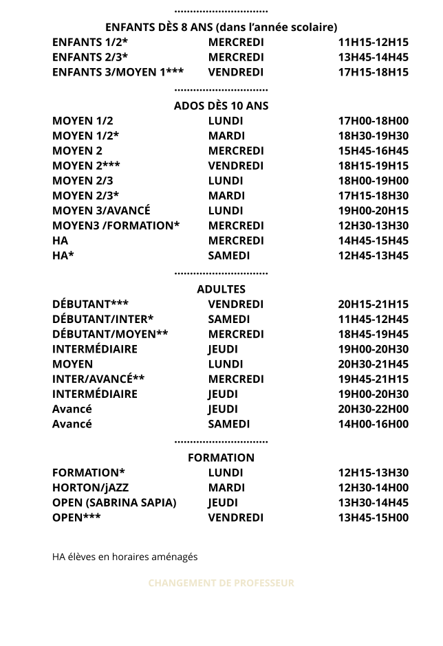 ………………………… ENFANTS DÈS 8 ANS (dans l’année scolaire) ENFANTS 1/2*				MERCREDI 			11H15-12H15 ENFANTS 2/3*				MERCREDI 			13H45-14H45 ENFANTS 3/MOYEN 1***	VENDREDI 			17H15-18H15 ………………………… ADOS DÈS 10 ANS MOYEN 1/2				LUNDI 				17H00-18H00 MOYEN 1/2*				MARDI				18H30-19H30 MOYEN 2					MERCREDI			15H45-16H45 MOYEN 2***				VENDREDI 			18H15-19H15 MOYEN 2/3				LUNDI 				18H00-19H00 MOYEN 2/3*   				MARDI 				17H15-18H30 MOYEN 3/AVANCÉ			LUNDI 				19H00-20H15 MOYEN3 /FORMATION*		MERCREDI 			12H30-13H30 HA						MERCREDI 			14H45-15H45 HA*						SAMEDI 				12H45-13H45 ………………………… ADULTES DÉBUTANT***				VENDREDI 			20H15-21H15 DÉBUTANT/INTER*			SAMEDI 				11H45-12H45 DÉBUTANT/MOYEN**		MERCREDI 			18H45-19H45 INTERMÉDIAIRE			JEUDI 				19H00-20H30 MOYEN					LUNDI 				20H30-21H45 INTER/AVANCÉ**			MERCREDI 			19H45-21H15 INTERMÉDIAIRE			JEUDI 				19H00-20H30 Avancé					JEUDI 				20H30-22H00 Avancé					SAMEDI 				14H00-16H00 ………………………… FORMATION FORMATION*				LUNDI 				12H15-13H30 HORTON/jAZZ				MARDI 				12H30-14H00 OPEN (SABRINA SAPIA)		JEUDI 				13H30-14H45 OPEN***					VENDREDI 			13H45-15H00   HA élèves en horaires aménagés   CHANGEMENT DE PROFESSEUR