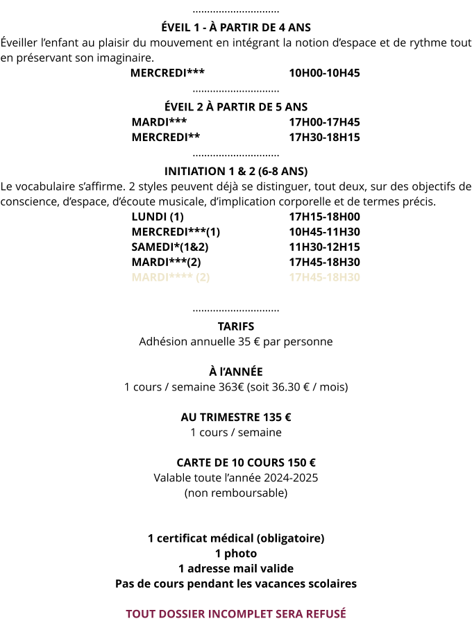 ………………………… ÉVEIL 1 - À PARTIR DE 4 ANS Éveiller l’enfant au plaisir du mouvement en intégrant la notion d’espace et de rythme tout en préservant son imaginaire.                                              MERCREDI*** 				10H00-10H45 ………………………… ÉVEIL 2 À PARTIR DE 5 ANS MARDI*** 				17H00-17H45 MERCREDI** 				17H30-18H15 ………………………… INITIATION 1 & 2 (6-8 ANS) Le vocabulaire s’affirme. 2 styles peuvent déjà se distinguer, tout deux, sur des objectifs de conscience, d’espace, d’écoute musicale, d’implication corporelle et de termes précis. LUNDI (1)					17H15-18H00 MERCREDI***(1) 			10H45-11H30 SAMEDI*(1&2) 			11H30-12H15 MARDI***(2) 				17H45-18H30 MARDI**** (2) 			17H45-18H30  ………………………… TARIFS Adhésion annuelle 35 € par personne  À l’ANNÉE 1 cours / semaine 363€ (soit 36.30 € / mois)  AU TRIMESTRE 135 € 1 cours / semaine         CARTE DE 10 COURS 150 € Valable toute l’année 2024-2025 (non remboursable)   1 certificat médical (obligatoire) 1 photo 1 adresse mail valide Pas de cours pendant les vacances scolaires  TOUT DOSSIER INCOMPLET SERA REFUSÉ